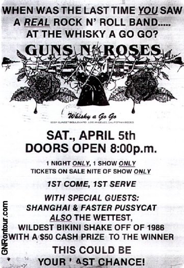 When was the last time you saw a real rock n' roll band... at the Whisky A Go Go? GUNS N' ROSES - Sat. April 5th 1 Night Only 1 Show Only with Special Guests Shanghai & Faster Pussycat. Also the wettest, wildest bikini shake off of 1986.